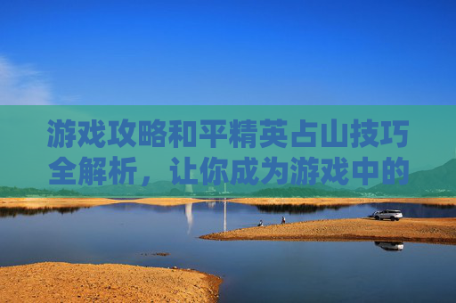 游戏攻略和平精英占山技巧全解析，让你成为游戏中的山大王！,和平精英游戏视频完整版