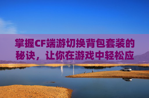 掌握CF端游切换背包套装的秘诀，让你在游戏中轻松应对各种挑战！,cf端游切换背包套装在哪