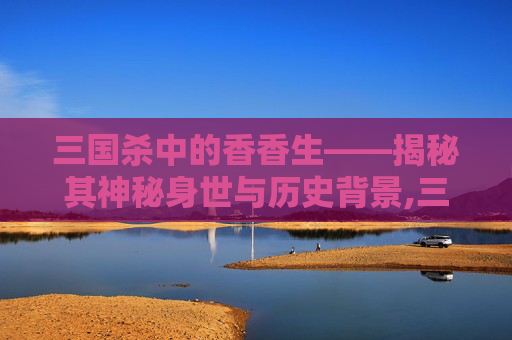 三国杀中的香香生——揭秘其神秘身世与历史背景,三国杀天香