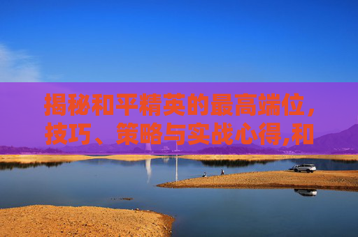 揭秘和平精英的最高端位，技巧、策略与实战心得,和平精英的最高端位置是什么