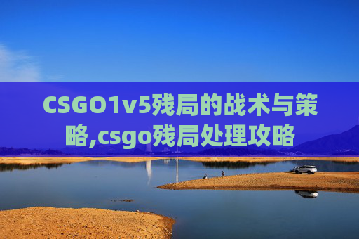 CSGO1v5残局的战术与策略,csgo残局处理攻略