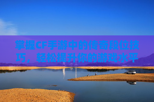 掌握CF手游中的传奇段位技巧，轻松提升你的游戏水平！,cf手游传奇段位多少分