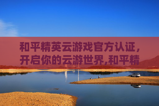 和平精英云游戏官方认证，开启你的云游世界,和平精英云游戏官方认证是什么