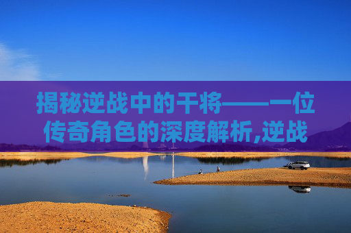 揭秘逆战中的干将——一位传奇角色的深度解析,逆战武将军