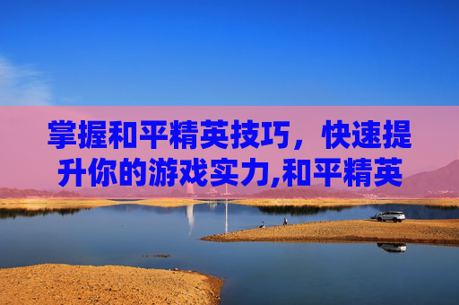 掌握和平精英技巧，快速提升你的游戏实力,和平精英技术如何尽快变强的