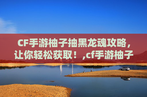 CF手游柚子抽黑龙魂攻略，让你轻松获取！,cf手游柚子抽黑龙魂多少钱