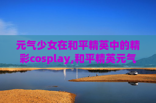 元气少女在和平精英中的精彩cosplay,和平精英元气少女套装