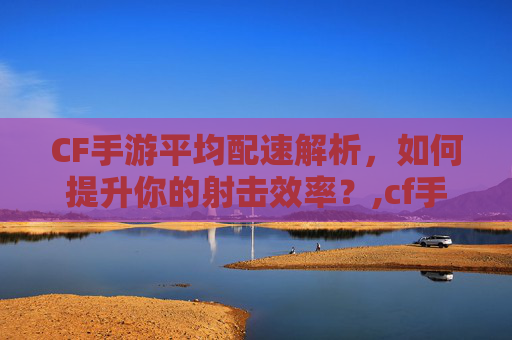 CF手游平均配速解析，如何提升你的射击效率？,cf手游配置