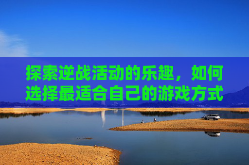 探索逆战活动的乐趣，如何选择最适合自己的游戏方式？,逆战活动选哪个比较好玩的