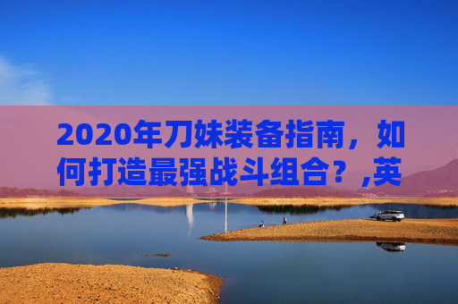 2020年刀妹装备指南，如何打造最强战斗组合？,英雄联盟刀妹出装