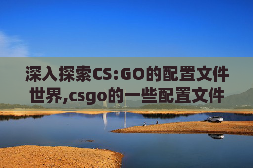 深入探索CS:GO的配置文件世界,csgo的一些配置文件怎么删除