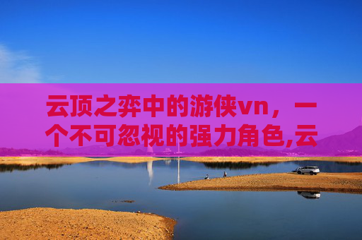 云顶之弈中的游侠vn，一个不可忽视的强力角色,云顶游侠最新打法