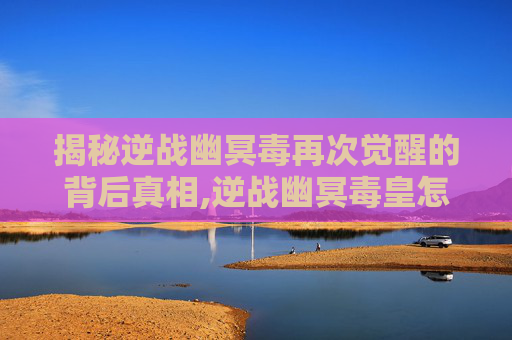 揭秘逆战幽冥毒再次觉醒的背后真相,逆战幽冥毒皇怎么获得
