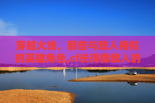 穿越火线，那些与敌人相似的英雄角色,cf长得像敌人的角色叫什么