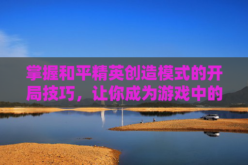 掌握和平精英创造模式的开局技巧，让你成为游戏中的高手！,和平精英创造模式开局在哪