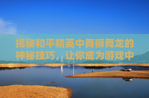 揭秘和平精英中舞狮舞龙的神秘技巧，让你成为游戏中的舞王！,和平精英中的舞蹈动作怎么做