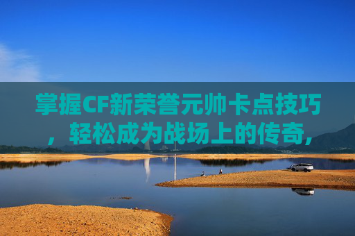 掌握CF新荣誉元帅卡点技巧，轻松成为战场上的传奇,cf荣誉元帅会掉吗