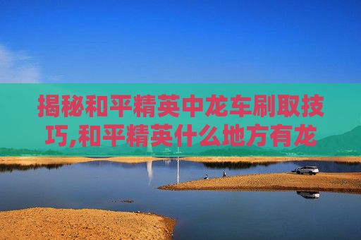 揭秘和平精英中龙车刷取技巧,和平精英什么地方有龙