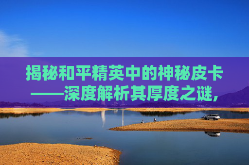 揭秘和平精英中的神秘皮卡——深度解析其厚度之谜,和平精英皮卡皮肤