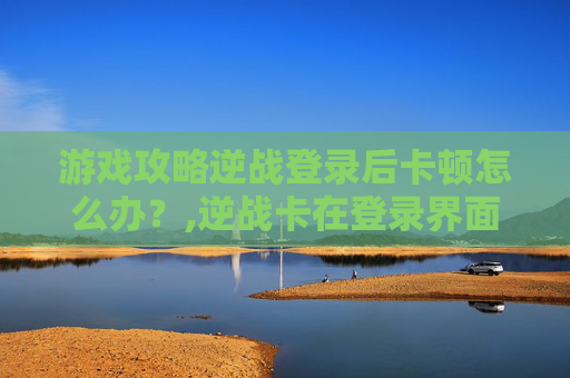 游戏攻略逆战登录后卡顿怎么办？,逆战卡在登录界面进不去