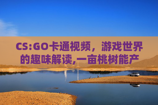 CS:GO卡通视频，游戏世界的趣味解读,一亩桃树能产多少桃胶