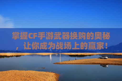 掌握CF手游武器换购的奥秘，让你成为战场上的赢家！,cf武器换购活动