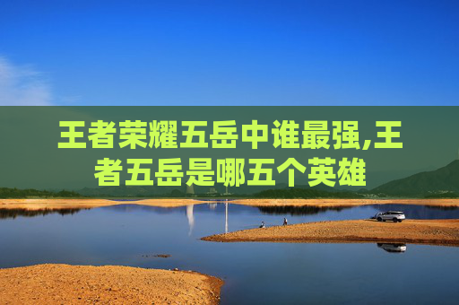 王者荣耀五岳中谁最强,王者五岳是哪五个英雄
