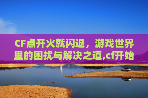 CF点开火就闪退，游戏世界里的困扰与解决之道,cf开始游戏就闪退