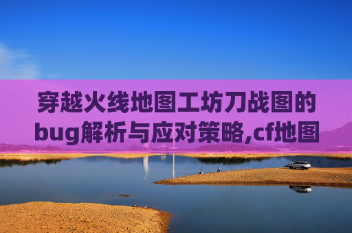 穿越火线地图工坊刀战图的bug解析与应对策略,cf地图工坊挑战地图