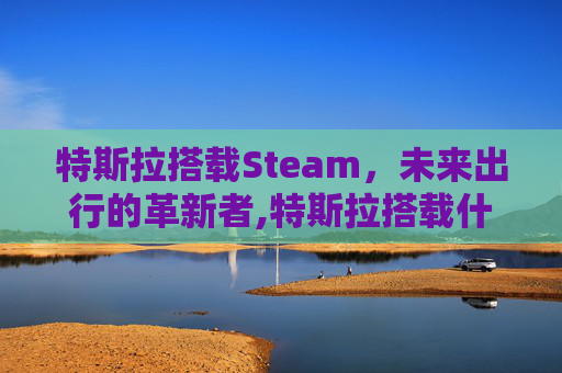特斯拉搭载Steam，未来出行的革新者,特斯拉搭载什么音响