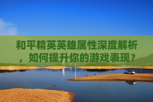 和平精英英雄属性深度解析，如何提升你的游戏表现？,和平精英英雄属性怎么看