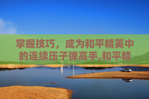 掌握技巧，成为和平精英中的连续压子弹高手,和平精英怎么连续压子弹视频
