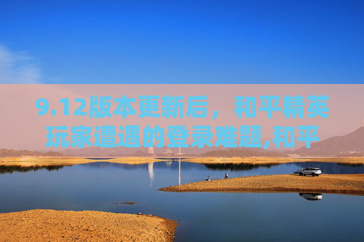 9.12版本更新后，和平精英玩家遭遇的登录难题,和平精英登不进去是什么原因