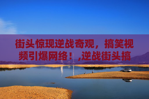 街头惊现逆战奇观，搞笑视频引爆网络！,逆战街头搞笑视频合集
