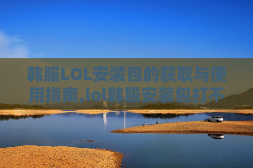 韩服LOL安装包的获取与使用指南,lol韩服安装包打不开