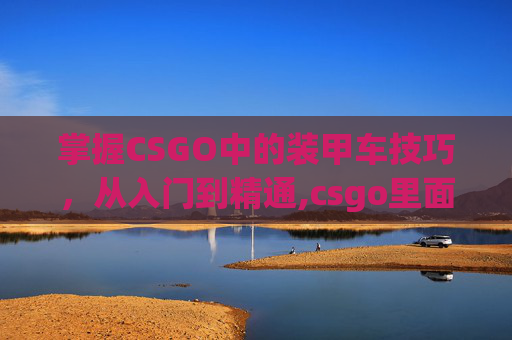 掌握CSGO中的装甲车技巧，从入门到精通,csgo里面怎么开装甲车视频