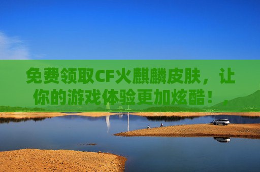 免费领取CF火麒麟皮肤，让你的游戏体验更加炫酷！,cf火麒麟皮肤免费领取是真的吗