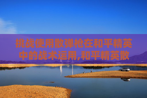 挑战使用散弹枪在和平精英中的战术运用,和平精英散弹抢