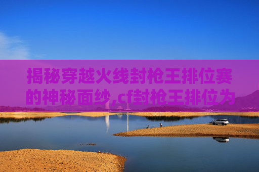 揭秘穿越火线封枪王排位赛的神秘面纱,cf封枪王排位为什么不掉分