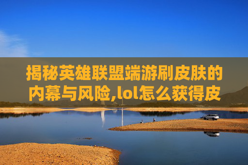 揭秘英雄联盟端游刷皮肤的内幕与风险,lol怎么获得皮肤