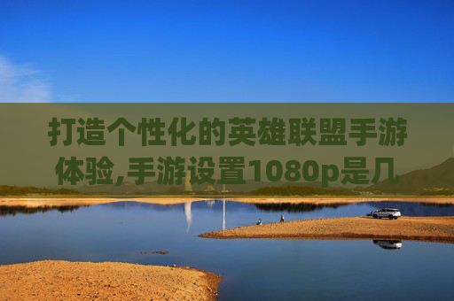 打造个性化的英雄联盟手游体验,手游设置1080p是几k