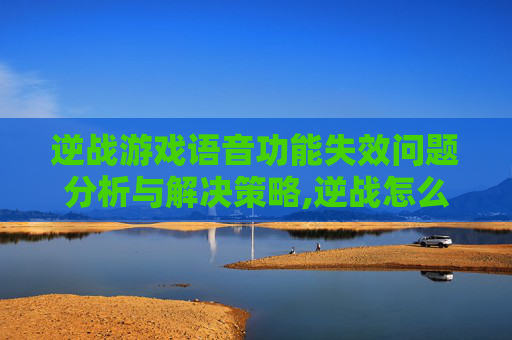 逆战游戏语音功能失效问题分析与解决策略,逆战怎么不能语音对话