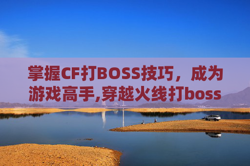掌握CF打BOSS技巧，成为游戏高手,穿越火线打boss
