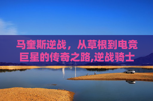 马奎斯逆战，从草根到电竞巨星的传奇之路,逆战骑士