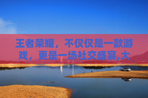 王者荣耀，不仅仅是一款游戏，更是一场社交盛宴,大家都在玩王者荣耀的说说