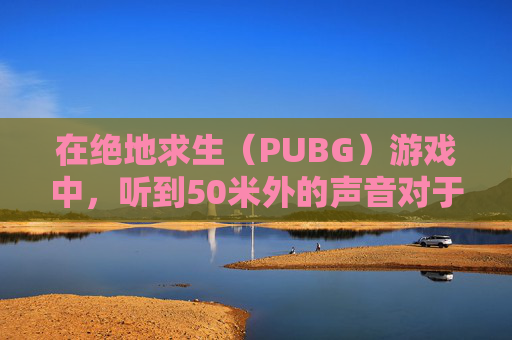 在绝地求生（PUBG）游戏中，听到50米外的声音对于玩家来说是一个挑战。以下是一些技巧和建议，帮助你在游戏中更好地定位声音来源，,PUBG怎么听声辨位
