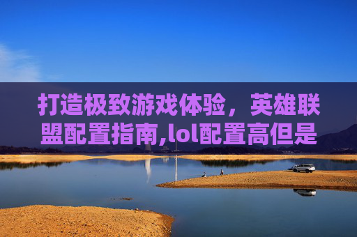 打造极致游戏体验，英雄联盟配置指南,lol配置高但是总感觉不流畅的解决方法和解决方法