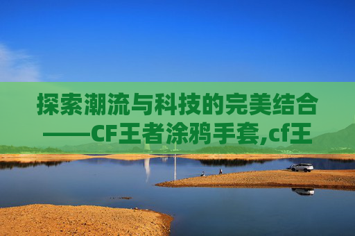 探索潮流与科技的完美结合——CF王者涂鸦手套,cf王者涂鸦角色属性