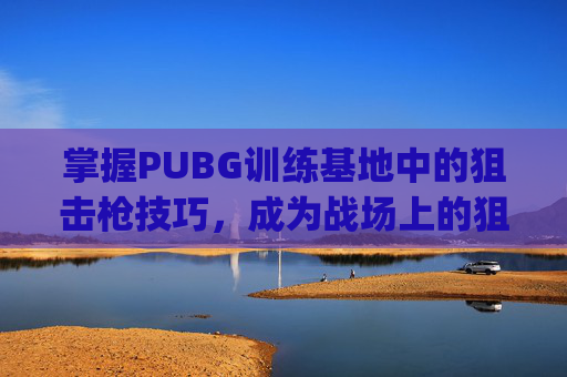 掌握PUBG训练基地中的狙击枪技巧，成为战场上的狙击之王,pubg端游训练场