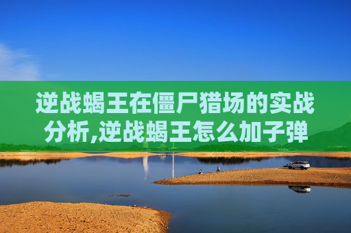 逆战蝎王在僵尸猎场的实战分析,逆战蝎王怎么加子弹